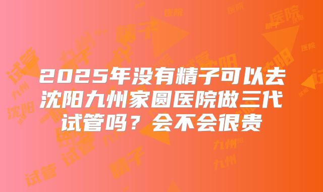 2025年没有精子可以去沈阳九州家圆医院做三代试管吗？会不会很贵