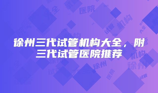 徐州三代试管机构大全，附三代试管医院推荐