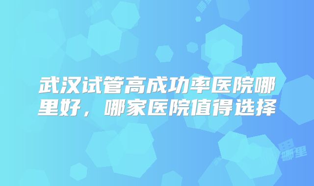 武汉试管高成功率医院哪里好，哪家医院值得选择