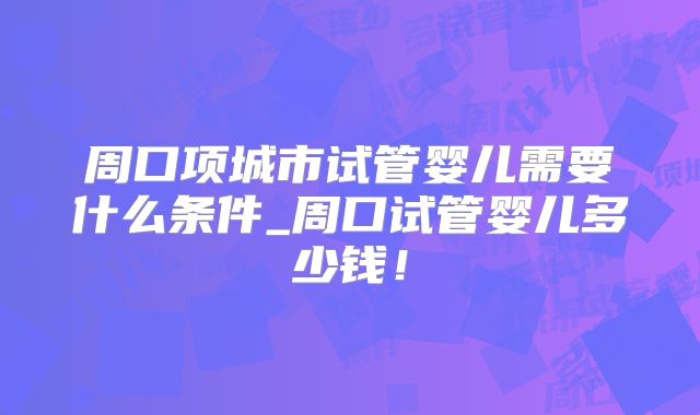 周口项城市试管婴儿需要什么条件_周口试管婴儿多少钱！