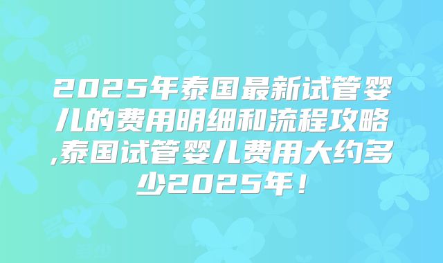 2025年泰国最新试管婴儿的费用明细和流程攻略,泰国试管婴儿费用大约多少2025年！