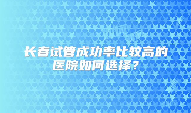 长春试管成功率比较高的医院如何选择？