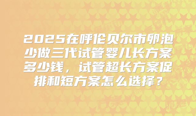 2025在呼伦贝尔市卵泡少做三代试管婴儿长方案多少钱，试管超长方案促排和短方案怎么选择？