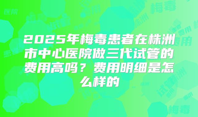 2025年梅毒患者在株洲市中心医院做三代试管的费用高吗?费用明细是怎么样的
