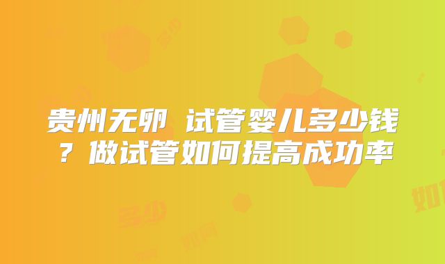 贵州无卵�试管婴儿多少钱?做试管如何提高成功率