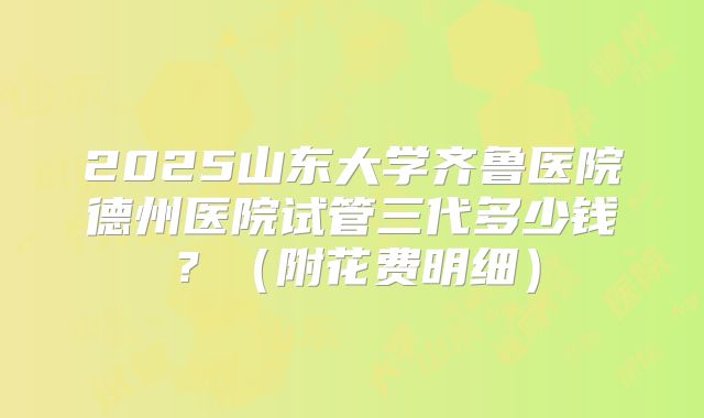 2025山东大学齐鲁医院德州医院试管三代多少钱？（附花费明细）