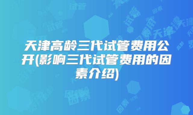 天津高龄三代试管费用公开(影响三代试管费用的因素介绍)
