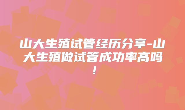 山大生殖试管经历分享-山大生殖做试管成功率高吗！