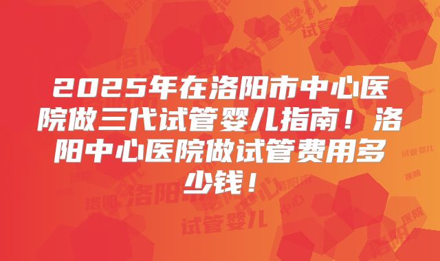 2025年在洛阳市中心医院做三代试管婴儿指南！洛阳中心医院做试管费用多少钱！