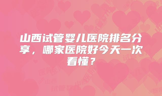 山西试管婴儿医院排名分享，哪家医院好今天一次看懂？