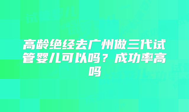 高龄绝经去广州做三代试管婴儿可以吗?成功率高吗