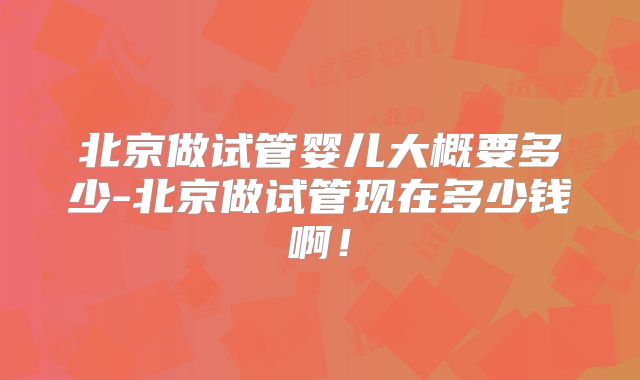 北京做试管婴儿大概要多少-北京做试管现在多少钱啊!