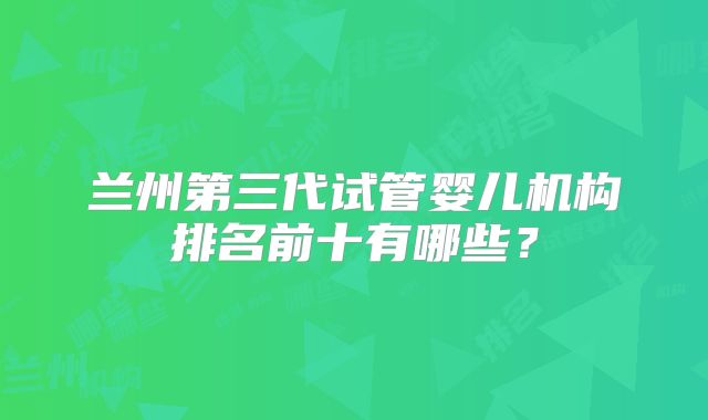兰州第三代试管婴儿机构排名前十有哪些？