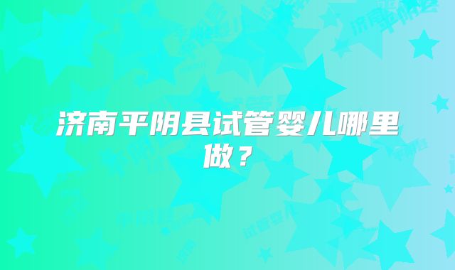 济南平阴县试管婴儿哪里做？
