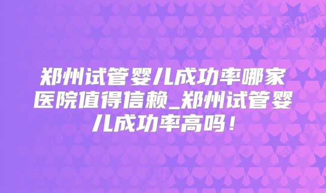 郑州试管婴儿成功率哪家医院值得信赖_郑州试管婴儿成功率高吗！