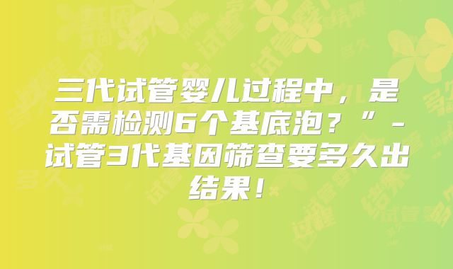三代试管婴儿过程中，是否需检测6个基底泡？”-试管3代基因筛查要多久出结果！