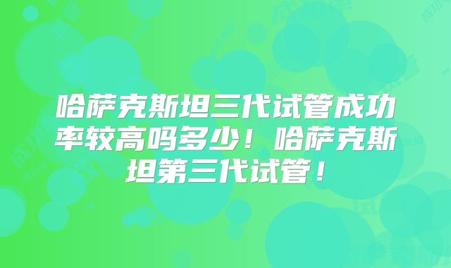 哈萨克斯坦三代试管成功率较高吗多少！哈萨克斯坦第三代试管！