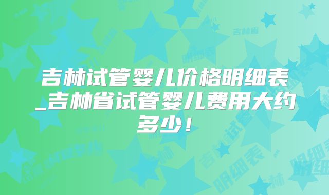 吉林试管婴儿价格明细表_吉林省试管婴儿费用大约多少！