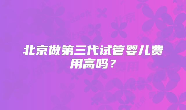 北京做第三代试管婴儿费用高吗？