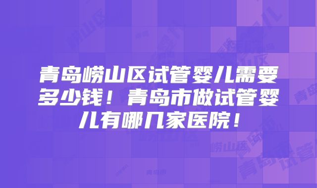青岛崂山区试管婴儿需要多少钱！青岛市做试管婴儿有哪几家医院！