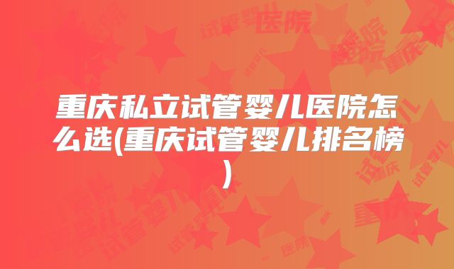 重庆私立试管婴儿医院怎么选(重庆试管婴儿排名榜)