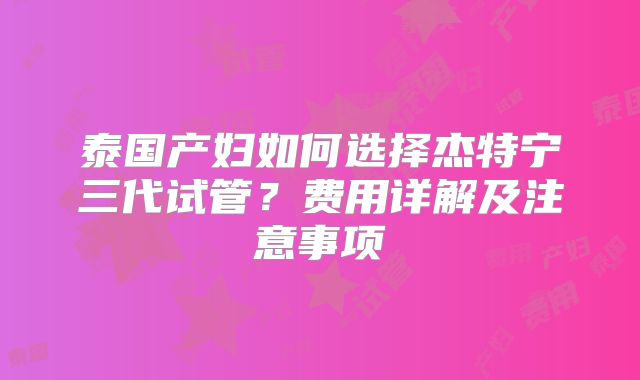 泰国产妇如何选择杰特宁三代试管？费用详解及注意事项