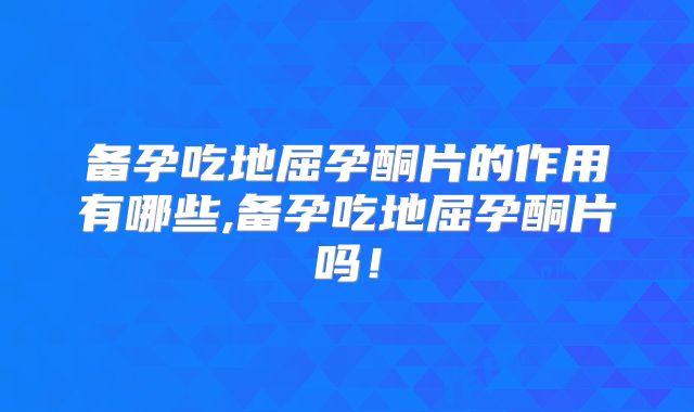 备孕吃地屈孕酮片的作用有哪些,备孕吃地屈孕酮片吗！