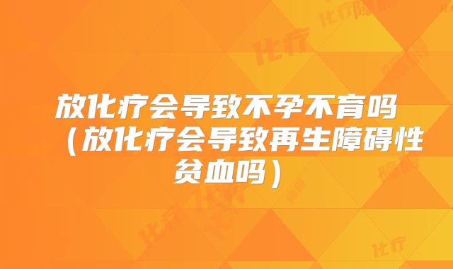 放化疗会导致不孕不育吗(放化疗会导致再生障碍性贫血吗)