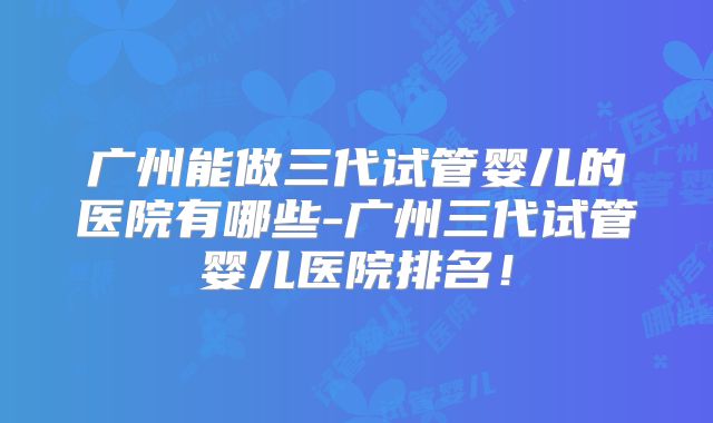 广州能做三代试管婴儿的医院有哪些-广州三代试管婴儿医院排名！