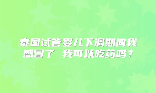 泰国试管婴儿下调期间我感冒了 我可以吃药吗？