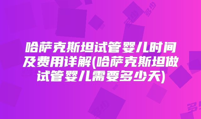 哈萨克斯坦试管婴儿时间及费用详解(哈萨克斯坦做试管婴儿需要多少天)