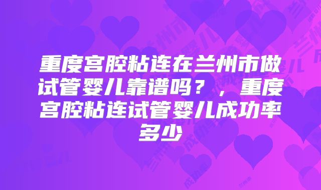 重度宫腔粘连在兰州市做试管婴儿靠谱吗？，重度宫腔粘连试管婴儿成功率多少