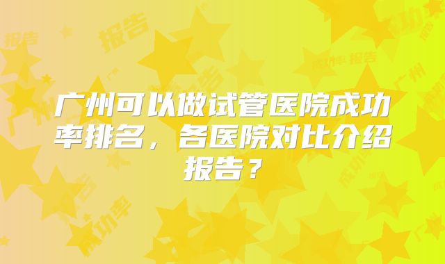 广州可以做试管医院成功率排名，各医院对比介绍报告？