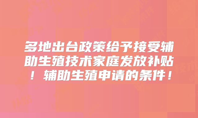 多地出台政策给予接受辅助生殖技术家庭发放补贴！辅助生殖申请的条件！