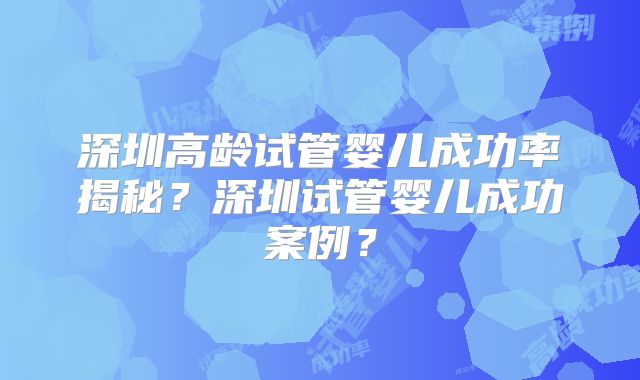 深圳高龄试管婴儿成功率揭秘？深圳试管婴儿成功案例？