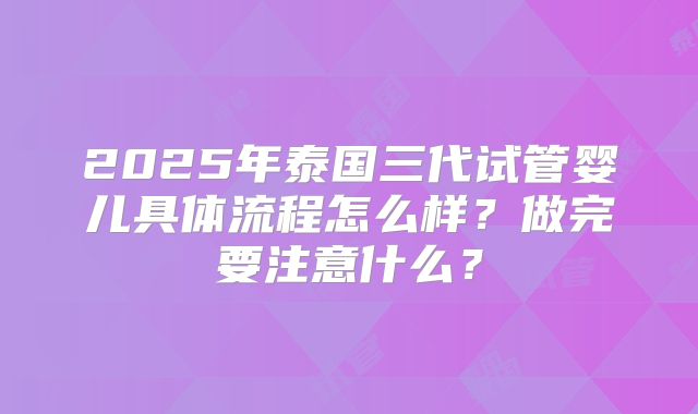 2025年泰国三代试管婴儿具体流程怎么样？做完要注意什么？