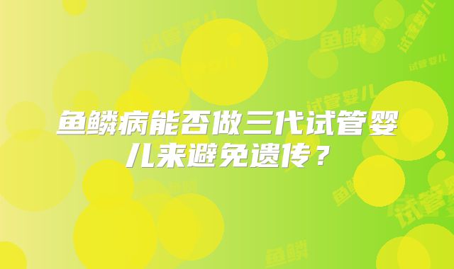 鱼鳞病能否做三代试管婴儿来避免遗传？