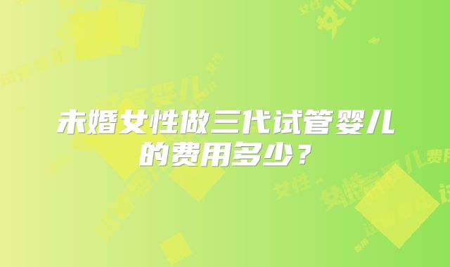 未婚女性做三代试管婴儿的费用多少?