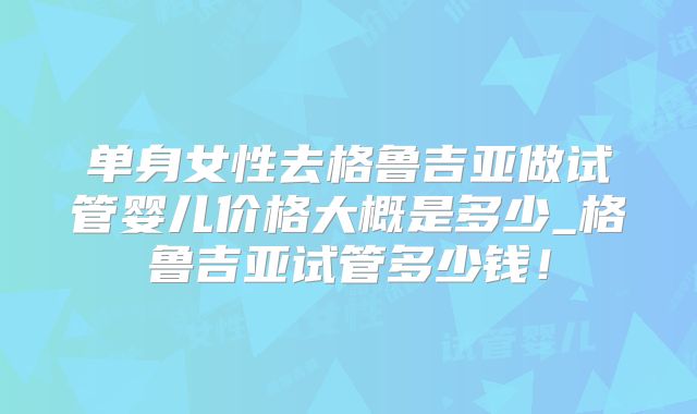 单身女性去格鲁吉亚做试管婴儿价格大概是多少_格鲁吉亚试管多少钱！