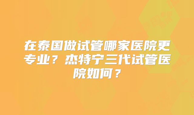 在泰国做试管哪家医院更专业?杰特宁三代试管医院如何?