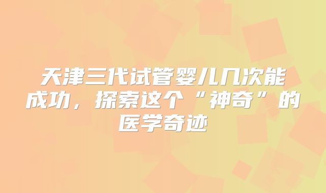 天津三代试管婴儿几次能成功，探索这个“神奇”的医学奇迹