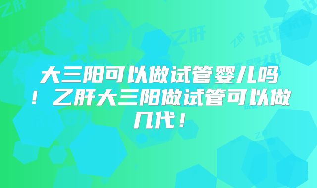 大三阳可以做试管婴儿吗！乙肝大三阳做试管可以做几代！