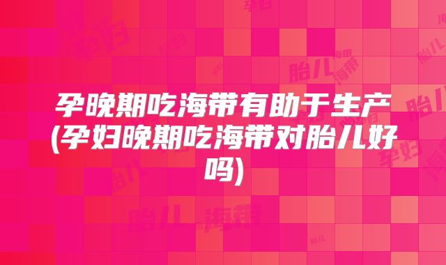孕晚期吃海带有助于生产(孕妇晚期吃海带对胎儿好吗)
