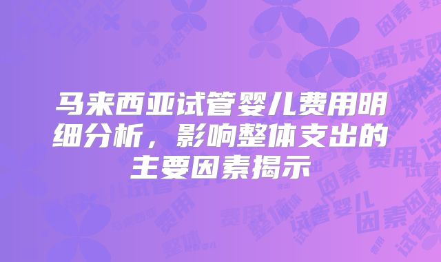 马来西亚试管婴儿费用明细分析,影响整体支出的主要因素揭示