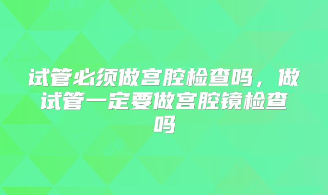 试管必须做宫腔检查吗,做试管一定要做宫腔镜检查吗