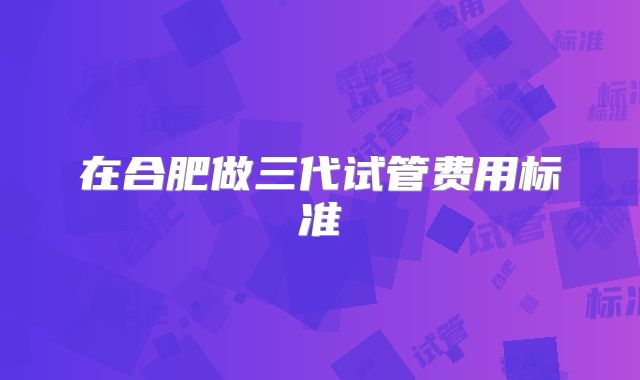 在合肥做三代试管费用标准