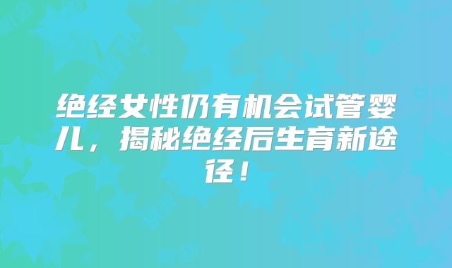绝经女性仍有机会试管婴儿,揭秘绝经后生育新途径!