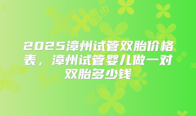 2025漳州试管双胎价格表,漳州试管婴儿做一对双胎多少钱