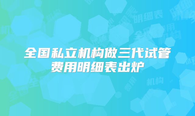 全国私立机构做三代试管费用明细表出炉