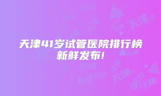 天津41岁试管医院排行榜新鲜发布!